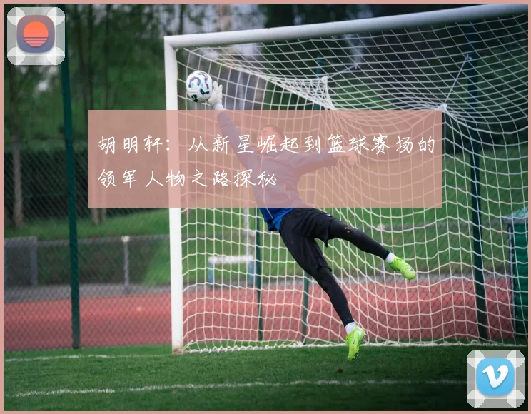 胡明轩：从新星崛起到篮球赛场的领军人物之路探秘