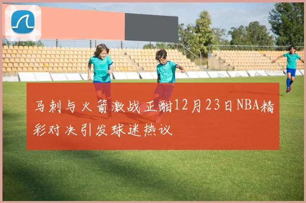 马刺与火箭激战正酣12月23日NBA精彩对决引发球迷热议