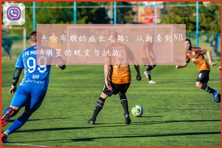 杰伦布朗的成长之路：从新秀到NBA明星的蜕变与挑战